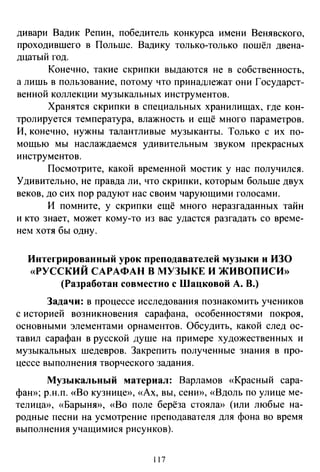 дивари Вадик Репин, победитель конкурса имени Венявского,
проходившего в Польше. Вадику только-только пошёл двена­
дцатый год.
Конечно, такие скрипки выдаются не в собственность,
а лишь в пользование, потому что принадлежат они Государст­
венной коллекции музыкальных инструментов.
Хранятся скрипки в специальных хранилищах, где кон­
тролируется температура, влажность и ещё много параметров.
И, конечно, нужны талантливые музыканты. Только с их по­
мощью мы наслаждаемся удивительным звуком прекрасных
инструментов.
Посмотрите, какой временной мостик у нас получился.
Удивительно, не правда ли, что скрипки, которым больше двух
веков, до сих пор радуют нас своим чарующими голосами.
И помните, у скрипки ещё много неразгаданных тайн
и кто знает, может кому-то из вас удастся разгадать со време­
нем хотя бы одну.
Интегрированный урок преподавателей музыки и ИЗО
«РУССКИЙ САРАФАН В МУЗЫКЕ И ЖИВОПИСИ»
(Разработан совместно с Шацковой А. В.)
Задачи: в процессе исследования познакомить учеников
с историей возникновения сарафана, особенностями покроя,
основными элементами орнаментов. Обсудить, какой след ос­
тавил сарафан в русской душе на примере художественных и
музыкальных шедевров. Закрепить полученные знания в про­
цессе выполнения творческого задания.
Музыкальный материал: Варламов «Красный сара­
фаю>; р.н.п. «Во кузнице», «Ах, вы, сени», «Вдоль по улице ме­
телица», «Барыню>, «Во поле берёза стояла» (или любые на­
родные песни на усмотрение преподавателя для фона во время
выполнения учащимися рисунков).
117
 