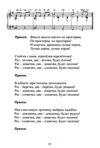 33 веч-ко, два ело - веч -ко, бу -дет ne - сен - ка Вме-сте
1LJL
- - 1 1 ~ "1 ~
tJ ~ 1 #f 1 i ji~ i
~
i
~ i 1
:
Припев: Вместе весело шагать по просторам,
По просторам, по просторам!
И конечно, припевать лучше хором,
Лучше хором, лучше хором!
Спой-ка с нами, перепёлка-перепёлочка!
Раз - иголка, два- иголка, будет ёлочка!
Раз -дощечка, два- дощечка, будет лесенка!
Раз - словечко, два - словечко, будет песенка!
Припев.
В небесах зари полоска заполощется.
Раз- берёзка, два- берёзка, будет рощица!
Раз- дощечка, два- дощечка, будет лесенка!
Раз - словечко, два- словечко, будет песенка!
Припев.
Нам счастливую тропинку выбрать надобно.
Раз- дождинка, два- дождинка, будет радуга!
Раз- дощечка, два- дощечка, будет лесенка!
Раз- словечко, два- словечко, будет песенка!
При пев.
10
..
 