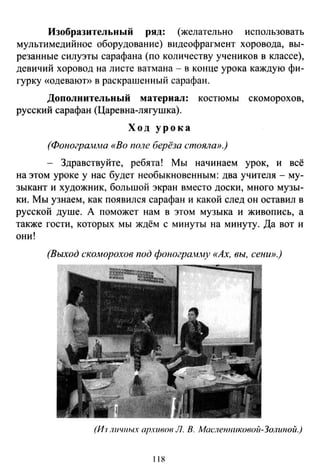 Изобразительный ряд: (желательно использовать
мультимедийное оборудование) видеофрагмент хоровода, вы­
резанные силуэты сарафана (по количеству учеников в классе),
девичий хоровод на листе ватмана - в конце урока каждую фи­
гурку «одевают)) в раскрашенный сарафан.
Дополнительный материал: костюмы скоморохов,
русский сарафан (Царевна-лягушка).
Ход урока
(ФоногрQ.;н.ма «Во поле берёза стояла».)
- Здравствуйте, ребята! Мы начинаем урок, и всё
на этом уроке у нас будет необыкновенным: два учителя- му­
зыкант и художник, большой экран вместо доски, много музы­
ки. Мы узнаем, как появился сарафан и какой след он оставил в
русской душе. А поможет нам в этом музыка и живопись, а
также гости, которых мы ждём с минуты на минуту. Да вот и
они!
(Выход ско.морохов под фоногра.н.)иу «Ах, вы, сени».)
(И·J ЛUЧNЫХ архивов Л. В. Маслеютковой-Золшюй.)
118
 