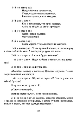 1-й скоморох:
Представление начинается,
Сюда, сюда все приглашаются.
Билетик купите, к нам заходите.
2-й скоморох:
Кто к нам зайдёт, тот в рай попадёт.
А кто не зайдёт, со скуки пропадёт.
1-й скоморох:
Давай, давай, налетай.
Места занимай!
2-й скоморох:
Такое узрите, что в Америку не захотите.
1- й скоморох : У нас гуляний немало, а такого шуму
и гаму ещё не бывало. А посему пора урок начинать ...
2- й скоморох : А кто ж будет начинать?
l- й скоморох: Надо выбрать хозяйку, самую краси-
вую!
2 - й с к о м о р о х : Да вот же она.
(Выводит девочку в костюме Царевны-лягушки. Голова
накрыта шубой наизнанку.)
1- й с к о м о р о х : Ой, что за страсти?! Это ты у нас хо-
зяйкой будешь?
Царевна-лягушка: Я!
(Сбрасывает шубу.)
Нам не время скучать, пора урок начинать.
2 - й с к о м о р ох : Ой, царевна, какая ты красивая, видно
и правда на праздник собиралась, в самое лучшее наряжалась.
Только я забыл, как твоя одежда называется?
119
 