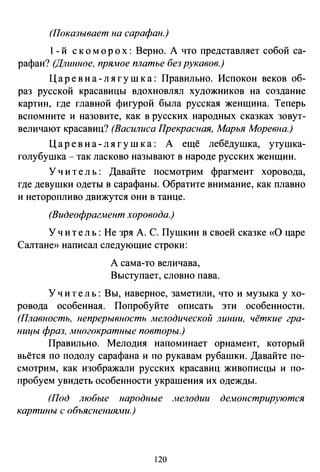 (Показывает на сарафан.)
1- й скоморох: Верно. А что представляет собой са­
рафан? (Длинное, прямое платье без рукавов.)
Царе в н а- л я г ушка: Правильно. Испокон веков об­
раз русской красавицы вдохновлял художников на создание
картин, где главной фигурой была русская женщина. Теперь
вспомните и назовите, как в русских народных сказках зовут­
величают красавиц? (Василиса Прекрасная, Марья Моревна.)
Царе в н а- л я г у ш к а : А ещё лебёдушка, утушка­
голубушка - так ласково называют в народе русских женщин.
У ч и т е л ь : Давайте посмотрим фрагмент хоровода,
где девушки одеты в сарафаны. Обратите внимание, как плавно
и неторопливо движутся они в танце.
(Видеофрагмент хоровода.)
Учи т е ль : Не зря А. С. Пушкин в своей сказке «0 царе
Салтане» написал следующие строки:
А сама-то величава,
Выступает, словно пава.
У ч и т е л ь : Вы, наверное, заметили, что и музыка у хо­
ровода особенная. Попробуйте описать эти особенности.
(Плавность, непрерывность мелодической линии, чёткие гра­
ницы фраз, многократные повторы.)
Правильно. Мелодия напоминает орнамент, который
вьётся по подолу сарафана и по рукавам рубашки. Давайте по­
смотрим, как изображали русских красавиц живописцы и по­
пробуем увидеть особенности украшения их одежды.
(Под любые народные .~нелодии демонстрируются
картины с объяснения.iни.)
120
 