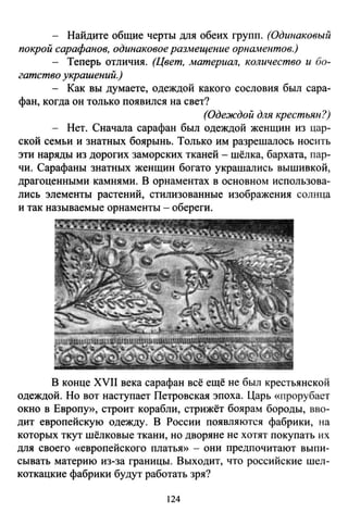 - Найдите общие черты для обеих групп. (Одинаковый
покрой сарафанов, одинаковое размещение орнаментов.)
- Теперь отличия. (Цвет, материал, количество и бо­
гатство украшений.)
- Как вы думаете, одеждой какого сословия был сара­
фан, когда он только появился на свет?
(Одеждой для крестьян?)
- Нет. Сначала сарафан был одеждой женщин из цар­
ской семьи и знатных боярынь. Только им разрешалось носить
эти наряды из дорогих заморских тканей - шёлка, бархата, пар­
чи. Сарафаны знатных женщин богато украшались вышивкой,
драгоценными камнями. В орнаментах в основном использова­
лись элементы растений, стилизованные изображения солнца
и так называемые орнаменты - обереги.
В конце XVII века сарафан всё ещё не был крестьянской
одеждой. Но вот наступает Петровская эпоха. Царь «прорубает
окно в Европу)), строит корабли, стрижёт боярам бороды, вво­
дит европейскую одежду. В России появляются фабрики, на
которых ткут шёлковые ткани, но дворяне не хотят покупать их
для своего «европейского платья)) - они предпочитают выпи­
сывать материю из-за границы. Выходит, что российские шел­
коткацкие фабрики будут работать зря?
124
 