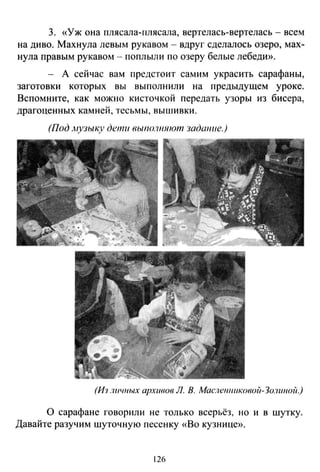 3. «Уж она плясала-плясала, вертелась-вертелась - всем
на диво. Махнула левым рукавом- вдруг сделалось озеро, мах­
нула правым рукавом- поплыли по озеру белые лебедю>.
- А сейчас вам предстоит самим украсить сарафаны,
заготовки которых вы выполнили на предыдущем уроке.
Вспомните, как можно кисточкой передать узоры из бисера,
драгоценных камней, тесьмы, вышивки.
(Под музыку дети rJыno.7ншmn задшше.)
(Из лuч11ых архивов Л. В. Маслеu11uковой-Зо.1шюii.)
О сарафане говорили не только всерьёз, но и в шутку.
Давайте разучим шуточную песенку «Во кузнице».
126
 