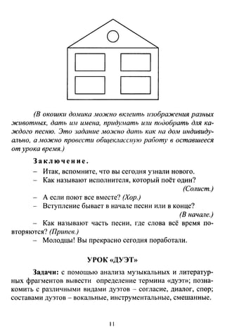 DD
DD
(В окошки домика люжно вклеить изображения разных
животных, дать и.н имена, придумать или подобрать для ка­
ждого песню. Это задание мо:ж·1ю дать как па дом индивиду­
ально, а .мo.JIClto провести общеклассную работу в оставшееся
от урока вре.мя.)
Заключение.
Итак, вспомните, что вы сегодня узнали нового.
Как называют исполнителя, который поёт один?
(Солист.)
А если поют все вместе? (Хор.)
Вступление бывает в начале песни или в конце?
(В начале.)
Как называют часть песни, где слова всё время по­
вторяются? (Припев.)
Молодцы! Вы прекрасно сегодня поработали.
УРОК «ДУЭТ»
Задачи: с помощью анализа музыкальных и литератур­
ных фрагментов вывести определение термина «дуэт»; позна­
комить с различными видами дуэтов - согласие, диалог, спор;
составами дуэтов - вокальные, инструментальные, смешанные.
11
 