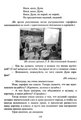 Носи, носи, Дуня,
Носи, носи, Дуня,
Носи, Дуня, не марай, не марай,
По праздничкам надевай, надевай.
(Во врел1Я разучивания песни раскрашенные сарафаны
наклеиваются на лист с "арисовшmыони девушками в хороводе.)
(Из лuчных архивов Л. В. Масленниковой-Золиной.)
Как вы думаете, почему я назвала эту песню шуточ­
ной? (У неё задор"ая .ме.юдия, быстрый mc~m и с.мешные слова.)
- Вспомните, пожалуйста, из чего сшили Дуне сара-
фан?
(Из лопуха.)
- Молодцы, вы очень внимательны.
Итак, сарафан мы сшили. Теперь скажите, что вас вдох­
новляло на работу? (Картины, музыка и загадки.)
- А что было центром, что объединяло и музыку, и
картины, и ваши работы? (Сарафан.)
Тогда можно смело сказать о том, что русский сарафан
оставил значительный след в душе русского народа, а чтобы вы
иногда вспоминали о нашем уроке, я предлагаю разместить
нашу картину в классе, и пусть она поднимает вам настроени е
своими яркими красками.
Урок окончен, до свидания.
128
 