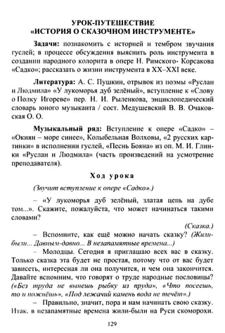 УРОК-ПУТЕШЕСТВИЕ
«ИСТОРИЯ О СКАЗОЧНОМ ИНСТРУМЕНТЕ»
Задачи: познакомить с историей и тембром звучания
гуслей; в процессе обсуждения выяснить роль инструмента в
создании народного колорита в опере Н. Римского- Корсакова
«Садко»; рассказать о жизни инструмента в XX-XXI веке.
Литература: А. С. Пушкин, отрывок из поэмы «Руслан
и Людмила» «У лукоморья дуб зелёный», вступление к «Слову
о Полку Игореве» пер. Н. И. Рыленкова, энциклопедический
словарь юного музыканта 1 сост. Медушевский В. В. Очаков­
ская О. О.
Музыкальный ряд: Вступление к опере «Садко» -
«Окиян - море синее», Колыбельная Волховы, «2 русских кар­
тинки» в исполнении гуслей, «Песнь Бояна» из оп. М. И. Глин­
ки «Руслан и Людмила» (часть произведений на усмотрение
преподавателя).
Ход урока
{ЗвJ"Illт вступление к опере «Садко».)
- «У лукоморья дуб зелёный, златая цепь на дубе
TOI1 ... ». Скажите, пожалуйста, что может начинаться такими
словами?
(Ошзка.)
- Вспомните, как ещё можно начать сказку? (Жили­
бы.7и... Давны.н-давио... В незапанятные времена...)
- Молодцы. Сегодня я приглашаю всех вас в сказку.
Только сказка эта будет не простая, потому что от вас будет
зависеть, интересная ли она получится, и чем она закончится.
Давайте вспомним, что говорят о труде народные пословицы?
(«Без труда не выиешь рыбку из пруда», «Что посеешь,
то и nо.жнёшь», «Под лежачий камень вода не течёm>).)
- Правильно, значит, пора и нам начинать свою сказку.
Итак. в незапамятные времена жили-были на Руси скоморохи.
129
 