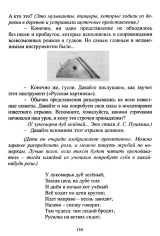 А кто это? (Это музыканты, танцоры, которые ходили из де­
ревни в деревню и устраивали шуточные представления.)
- Конечно, ни одно представление не обходилось
без песен и прибауток, которые исполнялись в сопровождении
всевозможных рожков и гудков. Но самым главным и незаме­
нимым инструментом были...
- Конечно же, гусли. Давайте послушаем, как звучит
этот инструмент («Русская картинка»).
- Обычно представления разыгрывались на всем извест­
ные сюжеты. Давайте и мы попробуем свои силы в инсценировке
известного отрывка. Вспомните, пожалуйста, какими строчками
начинался наш урок, и кому эти строчки принадr1ежат?
(Улуколюрья дуб зелёный... Это стихи А. С Пушкина.)
- Давайте вспомним этот отрывок целиком.
(Дети по очереди изображают прочитаююе. Можно
заранее распределить роли, а .ttOЖ'IIO тянуть жребий по но­
меркам. Лучше всего, если текст будет читать преподава­
тель - тогда каждый из учеников попробует себя в какой­
нибудь роли.)
У лукоморья дуб зелёный;
Златая цепь на дубе том:
И днём и ночью кот учёный
Всё ходит по цепи кругом;
Идет направо- песнь заводит,
Налево - сказку говорит.
Там чудеса: там леший бродит,
Русалка на ветвях сидит;
130
 