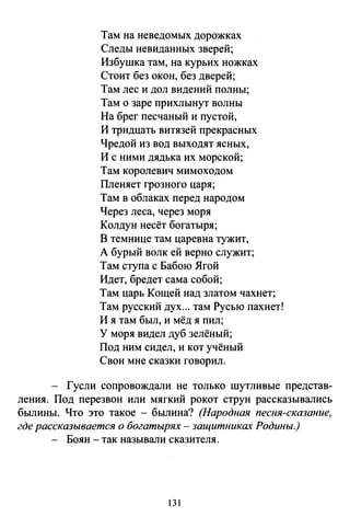 Там на неведомых дорожках
Следы невиданных зверей;
Избушка там, на курьих ножках
Стоит без окон, без дверей;
Там лес и дол видений полны;
Там о заре прихлынут волны
На брег песчаный и пустой,
И тридцать витязей прекрасных
Чредой из вод выходят ясных,
И с ними дядька их морской;
Там королевич мимоходом
Пленяет грозного царя;
Там в облаках перед народом
Через леса, через моря
Колдун несёт богатыря;
В темнице там царевна тужит,
А бурый волк ей верно служит;
Там ступа с Бабою Ягой
Идет, бредет сама собой;
Там царь Кощей над златом чахнет;
Там русский дух... там Русью пахнет!
И я там был, и мёд я пил;
У моря видел дуб зелёный;
Под ним сидел, и кот учёный
Свои мне сказки говорил.
Гусли сопровождали не только шутливые представ­
ления. Под перезвон или мягкий рокот струн рассказывались
былины. Что это такое - былина? (Народная песня-сказание,
где рассказывается о богатырях - защитниках Родины.)
- Боян -так называли сказителя.
131
 