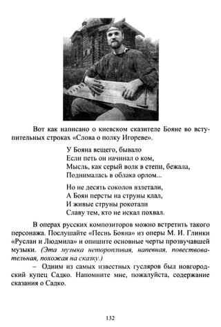 Вот как написано о киевском сказителе Бояне во всту-
пительных строках «Слова о полку Игореве».
У Бояна вещего, бывало
Если петь он начинал о ком,
Мысль, как серый волк в степи, бежала,
Поднималась в облака орлом...
Но не десять соколов взлетали,
А Боян персты на струны клал,
И живые струны рокотали
Славу тем, кто не искал похвал.
В операх русских композиторов можно встретить такого
персонажа. Послушайте «Песнь Бояна» из оперы М. И. Глинки
«Руслан и Людмила» и опишите основные черты прозвучавшей
музыки. (Эта музыка неторопливая, напевная, повествова­
тельная, похожая на сказк_}')
- Одним из самых известных гусляров был новгород­
ский купец Садко. Напомните мне, пожалуйста, содержание
сказания о Садко.
132
 