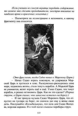 (Если ученики не с.могут вкратце передать содержание,
то .можно это сделать преподавателю, заострив вниАюние на
наиболее ярких и красочных АЮАtентах.)
- Посмотрите на иллюстрацию и вспомните, к какому
фрагменту она относится.
(Это фраг.нетп, когда Садко попал к Морскому Царю.)
- Начал Садко играть плясовую, не удержался Мор­
ской Царь и пустился в пляс. Расшумелось-расходилось сине
море, поднялись волны, стали тонуть корабли. А Морской Царь
не унимается, велит играть ещё и ещё. Узнал Садко, что тонут
корабли, и решил остановить Царя . Как он это сделал? (Порвал
струны, а Царю сказШI, что запасные остаrtись на берегу.)
- И так тронула музыка Садко Морского Царя, что от­
пустил он гусляра на берег, но сначала дал ему в жены свою
дочь. Послушайте «Колыбельную», что пела для Садко Волхо­
ва, морская царевна. И в этой песне слышны переборы струн.
133
 