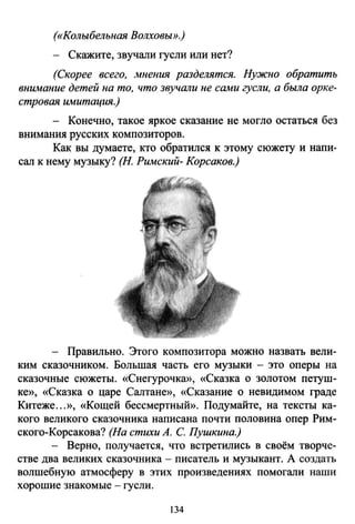 («Колыбельная Волховьт.)
- Скажите, звучали гусли или нет?
(Скорее всего, мнения разделятся. Нужно обратить
внимание детей на то, что звучали не сами гусли, а была орке­
стровая имитация.)
- Конечно, такое яркое сказание не могло остаться без
внимания русских композиторов.
Как вы думаете, кто обратился к этому сюжету и напи­
сал к нему музыку? (Н. Римский- Корсаков.)
- Правильно. Этого композитора можно назвать вели­
ким сказочником. Большая часть его музыки - это оперы на
сказочные сюжеты. «Снегурочка», «Сказка о золотом петуш­
ке», «Сказка о царе Салтане», «Сказание о невидимом граде
Китеже...», «Кощей бессмертный». Подумайте, на тексты ка­
кого великого сказочника написана почти половина опер Рим­
ского-Корсакова? (На стихи А. С. Пушкина.)
- Верно, получается, что встретились в своём творче­
стве два великих сказочника- писатель и музыкант. А создать
волшебную атмосферу в этих произведениях помогали наши
хорошие знакомые - гусли.
134
 