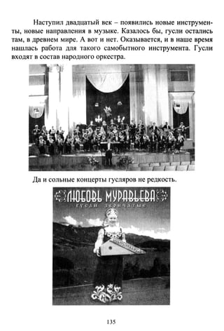 Наступил двадцатый век - появились новые инструмен­
ты, новые направления в музыке. Казалось бы, гусли остались
там, в древнем мире. А вот и нет. Оказывается, и в наше время
нашлась работа для такого самобытного инструмента. Гусли
входят в состав народного оркестра.
Да и сольные концерты гусляров не редкость.
135
 