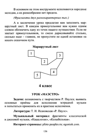 В основном на этом инструменте исполняются народные
мелодии, а их разнообразию нет предела.
(Фрагменты двух разнохарактерных пьес.)
А в заключение урока предлагаю вам заполнить мар­
шрутный лист. В каждом прямоугольнике вам нужно одним
словом обозначить одну из точек нашего путешествия. Если не
хватает прямоугольников, то смело дорисовывайте столько,
сколько надо - главное, не пропустите не одной остановки на
нашем сказочном пути.
Маршрутный лист
4 класс
УРОК «МАЭСТРО»
Задачи: познакомить с творчеством Р. Паулса; выявить
основные приёмы для исполнения эстрадной музыки
и попытаться применить их в практике исполнения.
Литература: Т. И. Исаковская «Р. Пауле».
Музыкальный материал: фрагменты классической
и джазовой музыки, «Кашалотию>, «Колыбельная».
Интернет-страницы: pfoto peoples.ru; ogoniok.coш.
136
 