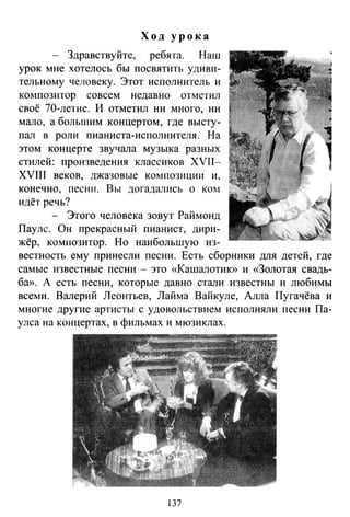 Ход урока
- Здравствуйте, ребята. Наш
урок мне хотелось бы посвятить удиви­
тельному человеку. Этот исполнитель и
композитор совсем недавно отметил
своё 70-летие. И отметил ни много, ни
мало, а большим концертом, где высту­
пал в роли пианиста-исполнителя. На
этом концерте звучала музыка разных
стилей: произведения классиков XVII-
XVIIJ веков, джазовые композиции и,
конечно, песни. Вы догадались о ком
идёт речь?
- Этого человека зовут Раймонд
Пауле. Он прекрасный пианист, дири­
жёр, комнозитор. Но наибольшую из­
вестность ему принесли песни. Есть сборники для детей, где
самые известные песни - это «Кашалотию> и «Золотая свадь­
ба». А есть песни, которые давно стали известны и любимы
всеми. Валерий Леонтьев, Лайма Вайкуле, Алла Пугачёва и
многие другие артисты с удовольствием исполняли песни Па­
улса на концертах, в фильмах и мюзиклах.
137
 