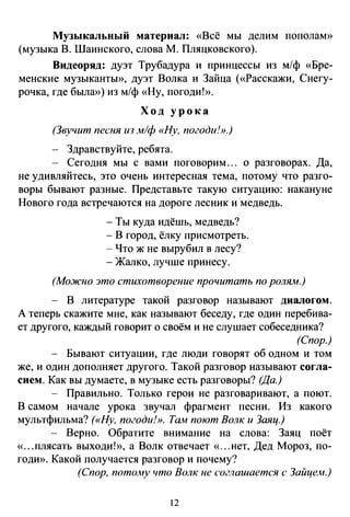 Музыкальный материал: «Всё мы делим пополам»
(музыка В. Шаинского, слова М. Пляцковского).
Видеоряд: дуэт Трубадура и принцессы из м/ф «Бре­
менские музыканты», дуэт Волка и Зайца («Расскажи, Снегу­
рочка, где былю>) из м/ф «Ну, погоди!».
Ход урока
(Звучит песня ю м/ф «Ну, погоди!».)
- Здравствуйте, ребята.
- Сегодня мы с вами поговорим. .. о разговорах. Да,
не удивляйтесь, это очень интересная тема, потому что разго­
воры бывают разные. Представьте такую ситуацию: накануне
Нового года встречаются на дороге лесник и ·медведь.
-Ты куда идёшь, медведь?
- В город, ёлку присмотреть.
-Что ж не вырубил в лесу?
- Жалко, лучше принесу.
(Мо.жно это стихотворение прочитать по ролям.)
- В литературе такой разговор называют диалогом.
А теперь скажите мне, как называют беседу, где один перебива­
ет другого, каждый говорит о своём и не слушает собеседника?
(Спор.)
- Бывают ситуации, где люди говорят об одном и том
же, и один дополняет другого. Такой разговор называют согла­
сием. Как вы думаете, в музыке есть разговоры? (Да.)
- Правильно. Только герои не разговаривают, а поют.
В самом начале урока звучал фрагмент песни. Из какого
мультфильма? («Ну, погоди!». Там поют Волк и Заяц.)
- Верно. Обратите внимание на слова: Заяц поёт
«...плясать выходи!», а Волк отвечает «...нет, Дед Мороз, по­
годи». Какой получается разговор и почему?
(Спор, потолtу что Волк не соглашается с Зайцем.)
12
 