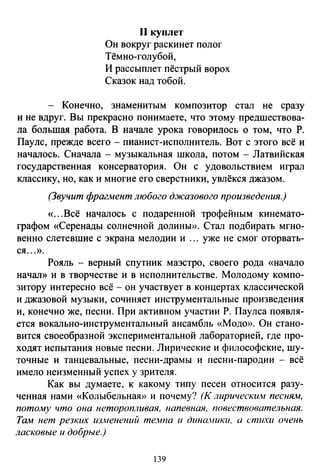 11 куплет
Он вокруг раскинет полог
Тёмно-голубой,
И рассыплет пёстрый ворох
Сказок над тобой.
- Конечно, знаменитым композитор стал не сразу
и не вдруг. Вы прекрасно понимаете, что этому предшествова­
ла большая работа. В начале урока говорилось о том, что Р.
Пауле, прежде всего - пианист-исполнитель. Вот с этого всё и
началось. Сначала - музыкальная школа, потом - Латвийская
государственная консерватория. Он с удовольствием играл
классику, но, как и многие его сверстники, увлёкся джазом.
(Звучит фрагмент любого д.жазового произведения.)
«...Всё началось с подаренной трофейным кинемато­
графом «Серенады солнечной долины». Стал подбирать мгно­
венно слетевшие с экрана мелодии и ... уже не смог оторвать­
ся ...».
Рояль - верный спутник маэстро, своего рода «начало
начал» и в творчестве и в исполнительстве. Молодому компо­
зитору интересно всё - он участвует в концертах классической
и джазовой музыки, сочиняет инструментальные произведения
и, конечно же, песни. При активном участии Р. Паулса появля­
ется вокально-инструментальный ансамбль «Модо». Он стано­
вится своеобразной экспериментальной лабораторией, где про­
ходят испытания новые песни. Лирические и философские, шу­
точные и танцевальные, песни-драмы и песни-пародии - всё
имело неизменный успех у зрителя.
Как вы думаете, к какому типу песен относится разу­
ченная нами «Колыбельная» и почему? (К лирическим песням,
потому что она неторопливая, напевная, повествовательная.
Там нет резких изменений те.wпа и дина.ники. а стихи очень
ласковые и добрые.)
39
 