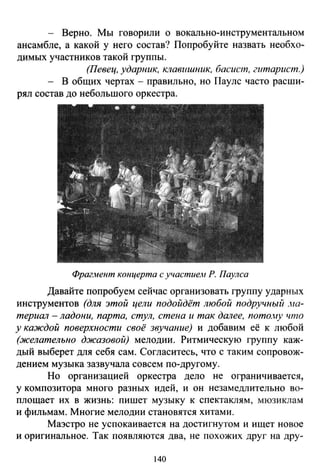 - Верно. Мы говорили о вокально-инструментальном
ансамбле, а какой у него состав? Попробуйте назвать необхо­
димых участников такой группы.
(Певец, ударник, клавuшник, басист, гитарист.)
- В общих чертах - правильно, но Пауле часто расши­
рял состав до небольшого оркестра.
ФрагJ-tент ктщерта с участием Р. Паулса
Давайте попробуем сейчас организовать группу ударных
инструментов (для этой цели подойдёт любой подручный .на­
териал -ладони, парта, стул, стена и так далее, пото.ну что
у каждой поверхности своё звучание) и добавим её к любой
(желательно джазовой) мелодии. Ритмическую группу каж­
дый выберет для себя сам. Согласитесь, что с таким сопровож­
дением музыка зазвучала совсем по-другому.
Но организацией оркестра дело не ограничивается,
у композитора много разных идей, и он незамедлительно во­
площает их в жизнь: пишет музыку к спектаклям, мюзиклам
и фильмам. Многие мелодии становятся хитами.
Маэстро не успокаивается на достигнутом и ищет новое
и оригинальное. Так появляются два, не похожих друг на дру-
140
 