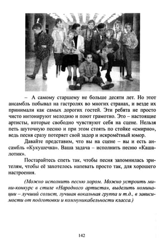 - А самому старшему не больше десяти лет. Но этот
ансамбль побывал на гастролях во многих странах, и везде их
принимали как самых дорогих гостей. Эти ребята не просто
чисто интонируют мелодию и поют грамотно. Это - настоящие
артисты, которые свободно чувствуют себя на сцене. Нельзя
петь шуточную песню и при этом стоять по стойке «смирно»,
ведь песня сразу потеряет свой задор и искромётный юмор.
Давайте представим, что вы на сцене - вы и есть ан­
самбль «Кукушечка». Ваша задача - исполнить песню «Каша­
лотик».
Постарайтесь спеть так, чтобы песня запомнилась зри­
телям, чтобы её захотелось напевать просто так, для хорошего
настроения.
(Мо.жно исполнить песню хором. Можно устроить ми­
ни-конкурс в стиле «Народного артиста», выделить номина­
ции- лучший солист, лучшая вокальная группа и т. д., в зависи­
мости от подготовки и коммуникабельности класса.)
142
 