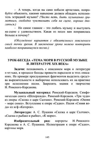 - А теперь, когда вы сами побыли артистами, попро­
буйте объяснить, какими навыками должен обладать исполни­
тель эстрадной музыки? (Чисто петь, быть .нузыкатzыю гра­
мотнылt, свободно чувствовать себя на сцене, xopoUlo дви­
гаться.)
- Но самое главное - это любить музыку и выступать
на сцене с удовольствием. Какая из песен вам понравилась
больше и почему?
(Обсу:ждение вариантов с обязательны./ пояснение.н
своей точки зрения. В заключение урока можно повторить
наиболее понравивИlуюся песню.)
УРОК-БЕСЕДА «ТЕМА МОРЯ В РУССКОЙ МУЗЫКЕ
И ЛИТЕРАТУРЕ XIX ВЕКА»
Задачи: познакомить с описанием моря и литературе
и мv1ыке, в процессе беседы провести параллели в этих описа­
ниях. На примере прослушанных фрагментов выделить средст­
ва выразительности и выборочно использовать их на практике
при исполнении песни. Закрепить знания о творчестве
Н. Римского-Корсакова.
Музыкальный материал: Римский-Корсаков. Симфо­
ническая сюита «Шехеразадю>. Римский-Корсаков. «Три чуда»
из оперы «Сказка о царе Салтане». Римский-Корсаков «Окиян
-море синее». Вступление к опере «Садко». Песня «Синяя во­
да» из м/ф «Катерок».
Литература: А. С. Пушкин «Сказка о царе Салтане»,
«Сказка о рыбаке и рыбке», «К морю».
Изобразительный ряд: портреты Н. Римского-
Корсакова и А. С. Пушкина. Иллюстрация к опере «Садко»,
картины моря.
145
 