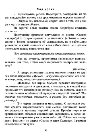 Ход урока
Здравствуйте, ребята. Посмотрите, пожалуйста, на эк­
ран и подумайте, почему наш урок открывает морская картина?
- Открою вам небольшой секрет: дело в том, что у мо­
ря и музыки много общего.
Не верите? Тогда давайте вместе попробуем отыскать
эти черты.
Послушайте фрагмент вступления из оперы «Садко»
и попробуйте охарактеризовать услышанное («Окиян - море
синее»). Теперь расскажите об услышанном, но с небольшим
условием: каждый начинает со слов «Море было ...» и дальше
использует только прилагательные.
(Все названные характеристики записываются на доске.)
- Как вы думаете, применимы записанные прилага­
тельные для того, чтобы охарактеризовать настроение чело­
века?
(Конечно.)
А теперь вспомните главное отличие музыки от дру­
гих видов искусства. (Музыка - искусство временное, его нель­
зя потрогать, понюхать или остановить.)
- Молодцы, все верно. Музыка передаёт настроение,
постоянно находится в движении, изменяется, и каждый вос­
принимает эти изменения по-разному. Как вы думаете, какие из
перечисленных особенностей присущи и морской стихии? (По­
стоянно изменяется, дви.жется, в разные дни выглядит по­
разному.)
- Эти черты заметили и музыканты. С помощью осо­
бых средств выразительности они смогли достаточно точно
воспроизвести звучание морской стихии. Причём море в их
произведениях обладает собственных характером, а порой яв­
ляется полноправным участником событий. Сейчас мы послу­
шаем фрагмент из оперы «Сказка о царе Салтане». Фрагмент
называется «Три чуда».
146
 