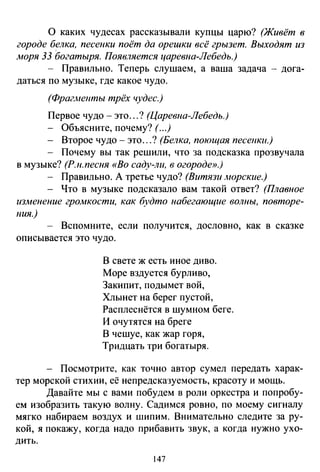 О каких чудесах рассказывали купцы царю? (Живёт в
городе белка, песенки поёт да орешки всё грызет. Выходят из
.моря 33 богатыря. Появляется царевна-Лебедь.)
- Правильно. Теперь слушаем, а ваша задача - дога­
даться по музыке, где какое чудо.
(Фрагменты трёх чудес.)
Первое чудо- это ...? (Царевна-Лебедь.)
Объясните, почему? (...)
- Второе чудо- это...? (Белка, поющая песенки.)
- Почему вы так решили, что за подсказка прозвучала
в музыке? (Р.н.песня «Во саду-ли, в огороде».)
- Правильно. А третье чудо? (Витязи -'"юрские.)
- Что в музыке подсказало вам такой ответ? (Плавное
из.менение гро.мкости, как будто набегающие волны, повторе­
ния.)
- Вспомните, если получится, дословно, как в сказке
описывается это чудо.
В свете ж есть иное диво.
Море вздуется бурливо,
Закипит, подымет вой,
Хлынет на берег пустой,
Расплеснётся в шумном беге.
И очутятся на бреге
В чешуе, как жар горя,
Тридцать три богатыря.
Посмотрите, как точно автор сумел передать харак­
тер морской стихии, её непредсказуемость, красоту и мощь.
Давайте мы с вами побудем в роли оркестра и попробу­
ем изобразить такую волну. Садимся ровно, по моему сигналу
мягко набираем воздух и шипим. Внимательно следите за ру­
кой, я покажу, когда надо прибавить звук, а когда нужно ухо­
дить.
147
 