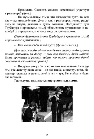 - Правильно. Скажите, сколько персонажей участвует
в разговоре? (Двое.)
- На музыкальном языке это называется дуэт, то есть
два участника действия. Дуэты, как и разговоры, можно разде­
лить на споры, диалоги и дуэты согласия. Послушайте дуэт
Трубадура и принцессы из м/ф «Бременские музыканты>> и по­
пробуйте определить, к какому виду он принадлежит.
(Звучит фрагjнент дуэта Трубадура и приицессы из лt!ф
«БреАtенские музыканты».)
- Как мы назовём такой дуэт? (Дуэт согласия)
(Для того чтобы облегчить детЯJW задачу, виды дуэтов
можно выписать на доску. А так как кm1сдый дуэт .wожет
быть причислен к разньин видаt-t, то uy.JICJIO просить детей
обосновать свою точку зрения.)
- Но дуэты могут быть не только вокальными. Есть ду­
эты, где действующие лица - не два певца, а инструменты. На­
пример, скрипка и рояль, флейта и гитара, балалайка и баян,
две гармони.
Такие дуэты называются инструментальными.
13
 