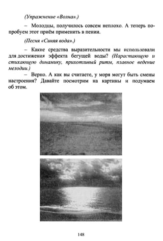 (Упражнение «Волна».)
- Молодцы, получилось совсем неплохо. А теперь по­
пробуем этот приём применить в пении.
(Песня «Синяя вода».)
- Какие средства выразительности мы использовали
для достижения эффекта бегущей воды? (Нарастающую и
стихающую динамику, прихотливый ритм, плавное ведение
мелодии.)
- Верно. А как вы считаете, у моря могут быть смены
настроения? Давайте посмотрим на картины и подумаем
об этом.
148
 
