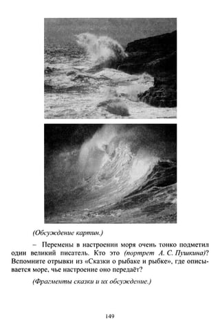 (Обсуж·дение картин.)
- Перемены в настроении моря очень тонко подметил
один великий писатель. Кто это (портрет А. С Ц'Шкина)?
Вспомните отрывки из «Сказки о рыбаке и рыбке», где описы­
вается море, чье настроение оно передаёт?
(Фрагметпьr сказки и их обсу:ждение.)
149
 