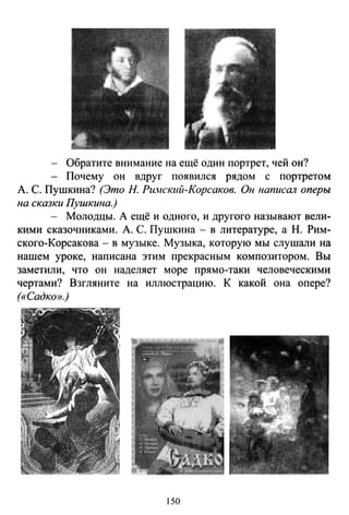 - Обратите внимание на ещё один портрет, чей он?
- Почему он вдруг появился рядом с портретом
А. С. Пушкина? (Это Н. Ри.мский-Корсаков. Он написШl оперы
на сказки Пушкина.)
- Молодцы. А ещё и одного, и другого называют вели­
кими сказочниками. А. С. Пушкина - в литературе, а Н. Рим­
ского-Корсакова- в музыке. Музыка, которую мы слушали на
нашем уроке, написана этим прекрасным композитором. Вы
заметили, что он наделяет море прямо-таки человеческими
чертами? Взгляните на иллюстрацию. К какой она опере?
(«Садко».)
150
 