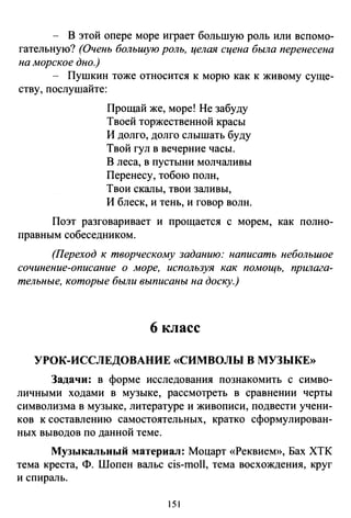 - В этой опере море играет большую роль или вспомо­
гательную? (Очень большую роль, целая сцена была перенесена
на морское дно.)
- Пушкин тоже относится к морю как к живому суще­
ству, послушайте:
Прощай же, море! Не забуду
Твоей торжественной красы
И долго, долго слышать буду
Твой гул в вечерние часы.
В леса, в пустыни молчаливы
Перенесу, тобою полн,
Твои скалы, твои заливы,
И блеск, и тень, и говор волн.
Поэт разговаривает и прощается с морем, как полно­
правным собеседником.
(Переход к творческому заданию: написать небольшое
сочинение-описание о море, используя как помощь, прилага­
тельные, которые были выписаны на доску.)
6 класс
УРОК-ИССЛЕДОВАНИЕ «СИМВОЛЫ В МУЗЫКЕ»
Задачи: в форме исследования познакомить с симво­
личными ходами в музыке, рассмотреть в сравнении черты
символизма в музыке, литературе и живописи, подвести учени­
ков к составлению самостоятельных, кратко сформулирован­
ных выводов по данной теме.
Музыкальный материал: Моцарт «Реквием», Бах ХТК
тема креста, Ф. Шопен вальс cis-moll, тема восхождения, круг
и спираль.
151
 