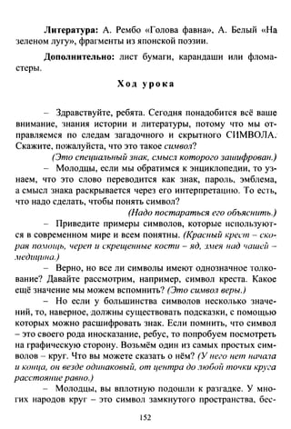 Литература: А. Рембо «Голова фавна», А. Белый «На
зеленом лугу», фрагменты из японской поэзии.
Дополнительно: лист бумаги, карандаши или флома-
стеры.
Ход урока
- Здравствуйте, ребята. Сегодня понадобится всё ваше
внимание, знания истории и литературы, потому что мы от­
правляемся по следам загадочного и скрытного СИМВОЛА.­
Скажите, пожалуйста, что это такое символ?
(Это специальный знак, смысл которого зашифрован.)
- Молодцы, если мы обратимся к энциклопедии, то уз­
наем, что это слово переводится как знак, пароль, эмблема,
а смысл знака раскрывается через его интерпретацию. То есть,
что надо сделать, чтобы понять символ?
(Надо постараться его объяснить.)
- Приведите примеры символов, которые используют­
ся в современном мире и всем понятны. (Красный крест - ско-_
рая по.нощь, череп и скрещенные кости -яд, з.нея над чашей -
.недицшю.)
- Верно, но все ли символы имеют однозначное толко­
вание? Давайте рассмотрим, например, символ креста. Какое
ещё значение мы можем вспомнить? (Это символ веры.)
- Но если у большинства символов несколько значе­
ний, то, наверное, должны существовать подсказки, с помощью
которых можно расшифровать знак. Если помнить, что символ
- это своего рода иносказание, ребус, то попробуем посмотреть
на графическую сторону. Возьмём один из самых простых сим­
волов - круг. Что вы можете сказать о нём? (У нею нет нача1а
и копца, он везде одшюковый, от центра до любой точки kруга
расстоюше равно.)
- Молодцы, вы вплотную подошли к разгадке. У мно­
гих народов круг - это символ замкнутого пространства, бес-
!52
 