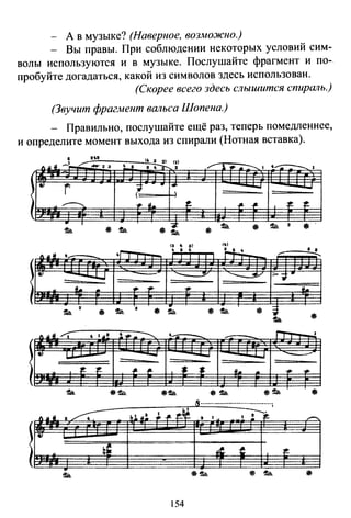 - А в музыке? (Наверное, возможно.)
- Вы правы. При соблюдении некоторых условий сим-
волы используются и в музыке. Послушайте фрагмент и по­
пробуйте догадаться, какой из символов здесь использован.
(Скорее всего здесь слышится спиршtь.}
(Звучит фрагмент вшtьса Шопена.)
- Правильно, послушайте ещё раз, теперь помедленнее,
и определите момент выхода из спирали (Нотная вставка).
·~· (~ 3 2) (1)
.... ~ ~~ - · 3 ~ t 8 ~ 2 _.".. 1 ~ ..--.:--.._ 1 ~...-;-::---..., 1
:8.1
r ?
-.т
г+ --."
~ ... ~- t. ~ ~
. -:j
!t.ь. * !t.ь. * !t.ь.
$ !t.ь. а * !t.ь. * !t.ь.
.S······································
~~ 'liJ&II .~ klll~ ~ ~ а 1 1 ~
8)
.. ~' !fC. t
.~-
154
-~- t.
3
~
• а
--...........
_.....
 