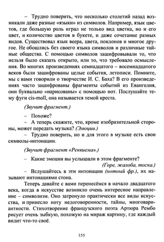 - Трудно поверить, что несколько столетий назад воз­
никали даже разные «языкю> из символов. Например, язык цве­
тов, где большую роль играл не только вид цветка, но и его
цвет, и количество цветов в букете, и даже сочетание разных
видов. Существовал язык веера, цвета, поклонов и многое дру­
гое. Не обошлись без своего языка символов и различные тай­
ные общества. С помощью символов зашифровывали то, что
нельзя было сказать открыто, или то, что требовало осмысле­
ния. Во многих произведениях семнадцатого - восемнадцатого
веков были зашифрованы целые события, летописи. Помните,
мы с вами говорили о творчестве И. С. Баха? В его произведе­
ниях часто зашифрованы фрагменты событий из Евангелия,
они буквально «нарисованы» с помощью нот. Послушайте те­
му фуги cis-moll, она называется темой креста.
(Звучит фрагмент.)
- Похоже?
- А теперь скажите, что, кроме изобразительной сторо-
ны, может передать музыка? (Эмоции.)
- Трудно поверить, но и для этого в музыке есть свои
символы-интонации.
(Звучит фрагмент «Реквиема».)
Какие эмоции вы услышали в этом фрагменте?
(Горе, жалоба, тоска.)
Вслушайтесь в эти интонации (нотный фр.), их на­
зывают интонациями стона.
Теперь давайте с вами перенесёмся в начало двадцатого
века, когда в искусстве возникло очень интересное направле­
ние- символизм. Оно затронуло практически все виды искус­
ства, и принесло ноту недоговоренности, тайны, многовари­
антности. Стихотворение французского поэта Артюра Рембо
рисует очень зыбкую, похожую на мираж картину, где каждый
видит что-то своё.
55
 