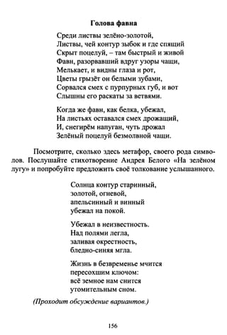 Голова фавна
Среди листвы зелёно-золотой,
Листвы, чей контур зыбок и где спящий
Скрыт поцелуй, - там быстрый и живой
Фавн, разорвавший вдруг узоры чащи,
Мелькает, и видны глаза и рот,
Цветы грызёт он белыми зубами,
Сорвался смех с пурпурных губ, и вот
Слышны его раскаты за ветвями.
Когда же фавн, как белка, убежал,
На листьях оставался смех дрожащий,
И, снегирём напуган, чуть дрожал
Зелёный поцелуй безмолвной чащи.
Посмотрите, сколько здесь метафор, своего рода симво­
лов. Послушайте стихотворение Андрея Белого «На зелёном
лугу>> и попробуйте предложить своё толкование услышанного.
Солнца контур старинный,
золотой, огневой,
апельсинный и винный
убежал на покой.
Убежал в неизвестность.
Над полями легла,
заливая окрестность,
бледно-синяя мгла.
Жизнь в безвременье мчится
пересохшим ключом:
всё земное нам снится
утомительным сном.
(Проходит обсуждение вариантов.)
156
 