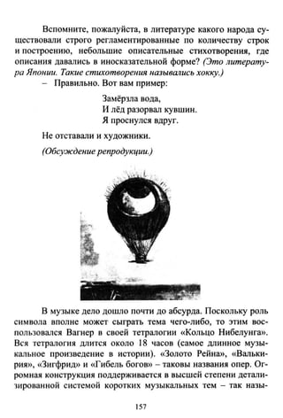 Вспомните, пожалуйста, в литературе какого народа су­
ществовали строго регламентированные по количеству строк
и построению, небольшие описательные стихотворения, где
описания давзлись в иносказательной форме? (Это литерату­
ра Японии. Такие стихотворения назывались хокку.)
Правильно. Вот вам пример:
Замёрзла вода,
И лёд разорвал кувшин.
Я проснулея вдруг.
Не отставали и художники.
(Обсуждение репродукции.)
В музыке дело дошло почти до абсурда. Поскольку роль
символа вполне может сыграть тема чего-либо, то этим вос­
пользовался Вагнер в своей тетралогии «Кольцо Нибелунга».
Вся тетралогия длится около 18 часов (самое длинное музы­
кальное произведение в истории). «Золото Рейна», «Вальки­
рия», «Зигфрид» и «Гибель богов» - таковы названия опер. Ог­
ромная конструкция поддерживается в высшей степени детали­
зированной системой коротких музыкальных тем - так назы-
157
 