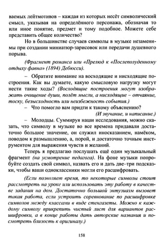 ваемых лейтмотивов - каждая из которых несёт символический
смысл, указывая на определённого персонажа, обозначая то
или иное понятие, предмет и тому подобное. Можете себе
представить общее количество?
Но в большинстве случаев символы в музыке незамени­
мы при создании миниатюр-зарисовок или передачи душевного
порыва.
(Фрагмент романса или «Прелюд к «Послеполуденному
отдыху фавна» (1894) Дебюсси).
- Обратите внимание на восходящие и нисходящие по­
строения. Как вы думаете, какую смысловую нагрузку могут
нести такие ходы? (Восходящие построения могут изобра­
жать очищение души, полёт мысли, а нисходящие - отчаяние,
тоску, безысходность или неизбежность события.)
Что помогло вам придти к такому объяснению?
(И звучание, и написание.)
Молодцы. Суммируя наши исследования, можно ска­
зать, что символу в музыке во все времена придавали доста­
точно большое значение, он служил иносказанием, намёком,
поводом к размышлению, а, порой, и достаточно точным инст­
рументом для выражения чувств и желаний.
Теперь я предлагаю послушать ещё один музыкальный
фрагмент (на усмотрение педагога). На фоне музыки попро­
буйте создать свой символ, назвать его и дать две-три подсказ­
ки, чтобы ваши одноклассники могли его расшифровать.
(Если позволяет время, то некоторые символы стоит
расс.нотреть на уроке или использовать эту работу в качест­
ве задаиия на дом. Достаточно большой энтузиазм вызовет
такая работа, если устроить соревнование по расшифровке
символов между классаJtИ в виде стенгазеты. Можно к каж­
дому символу прикрепить чистый лист для вариантов рас­
шифровки, а в конце работы дать авторские названия и по­
с.иотреть близость к оригинШlу.}
!58
 