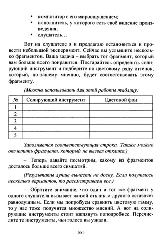 •
•
•
композитор с его мироощущением;
исполнитель, у которого есть своё видение произ­
ведения;
слушатель ...
Вот на слушателе я и предлагаю остановиться и про­
вести небольшой эксперимент. Сейчас вы услышите несколь­
ко фрагментов. Ваша задача- выбрать тот фрагмент, который
вам больше всего понравится. Постарайтесь определить соли­
рующий инструмент и подберите по цветовому ряду оттенок,
который, по вашему мнению, будет соответствовать этому
фрагменту.
(Можно использовать для этой работы таблицу:
N!! Солирующий инструмент Цветовой фон
1
2
3
4
5
Заполняется соответствующая строка. Также .можно
от.нетить фрагАtент, который не вызвал отклика.)
-- Теперь давайте посмотрим, какому из фрагментов
досталось больше всего симпатий.
(Результаты лучше вынести на доску. Если получилось
несколько вариантов, то рассматриваем все.)
- Обратите внимание, что один и тот же фрагмент у
одного слушателя вызывает живой отклик, а другого оставляет
равнодушным. Если мы попробуем сравнить цветовую гамму,
то у нас тоже получится множество мнений. А вот на соли­
рующие инструменты стоит взглянуть поподробнее. Перечис­
лите те инструменты, чьи голоса вы узнали.
1б 1
 