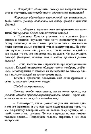 - Попробуйте объяснить, почему вы выбрали именно
этот инструмент, какие особенности звучания вас привлекли?
(Короткое обсуждение впечатлений от услышанного.
Надо помочь ученику обобщить его точку зрения в краткой
форме.)
- Что общего в звучании этих инструментов вы заме­
тили? (Их звучание близко человеческому голосу.)
- Правильно. Хочется уточнить, что в данных фраг­
ментах и диапазон звучания тоже почти соответствует певче­
скому диапазону. А мы с вами прекрасно знаем, что именно
песня находит самый короткий путь к нашему сердцу. Но сего­
дня звучали разные инструменты и, тем не менее, каждый из
вас нашел что-то, что пришлось ему по душе. Как вы думаете,
почему? (Наверное, потому что каждому нравятся разные
голоса.)
Верно, именно это и произошло при проелушивании
музыки. Каждый инструмент обладает своим тембром, особен­
ным, неповторимым. И каждый из вас выделил то, что ему бли­
же и поэтому каждый из вас по-своему прав.
Теперь я предлагаю послушать ещё один фрагмент и
сказать, какое настроение он создал.
(Любой инструментал.)
(Важно, чтобы высказались, пусть очень кратко, все
ученики. Можно краткие характеристики, одним - двумя сло­
вами, вынести на доску для наглядности.)
- Посмотрите, какие разные ощущения вызвал один
и тот же фрагмент, и это ещё одно подтверждение того, что
мы по-разному воспринимаем не только саму музыку, но и
тембр самого инструмента. Теперь я предлагаю вам замеча­
тельную песню... Попробуйте голосом выразить в ней своё
настроение.
162
 