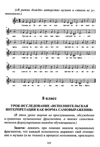 («В ритме дождя» авторство музыки и стихов не ус­
тановлено.)
4•tJJJIJ Jlг JIJ. IJJpi<J JIJ Jl
Соп-ица не 6у - дет ЖдИ не жди тре-тью не де - JUO JЬЮТ до·
.,• J. 1 J JJ 1J J 1 г J 1 J, 1 JJ Fl 1j, 1;J,
жnи. Тре-тью не - де - .110 наш мар - шрут сдоб-рой по - ro дой
,,• J. 1 J JaJ 1 J г 1 г г 1 J. 1 J J J 1 j J 1r j 1
вро1Ь с~10в-но н:J мел .. ких мел - tсих cm тре-тью не • де • JUO мо - ро -
,, i J. 1 J J J 1 J J 1 г J 1 J. 1J JFl 1 :J. 1J.
сит •поб не по - rac у нас юс - тер вс - ток под - брось.
J~• J. 1 J JaJ 1 J г 1 Г г 1 J. 1 J J J 1 J J 1r J 1
ось с.:юв-но из we:t - ких ме.1 - кнх СIП тре-тью не - ~ - JUO •ю - ро -
1 J J J 1 J J 1
г J 1 J. IJ J F1 1
J.
сит чтоб не по - rac у нас юс - тер ве - ток под - брось.
8 класс
УРОК-ИССЛЕДОВАНИЕ «ИСПОЛНИТЕЛЬСКАЯ
ИНТЕРПРЕТАЦИЯ КАК ФОРМА САМОВЫРАЖЕНИЯ»
(В этом уроке акцент на прослушивании, обсуждении
и сравнении музыкальных фрагментов, а также самостоя­
тельном формулировании выводов обучающимися.)
Задачи: доказать при помощи анализа музыкальных
фрагментов, что каждый исполнитель выражает своё отноше­
ние к музыке (и не только) в процессе исполнения, проследить
163
11
 