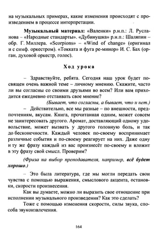 на музыкальных примерах, какие изменения происходят с про­
изведением в процессе интерпретации.
Музыкальный материал: «Валенки» р.н.п.: Л. Русла­
нова- «Народные стандарты». «Дубинушка» р.н.п.: Шаляпин­
обр. Г. Миллера. «Scorpions» - «Wind of change» (оригинал
и с симф. оркестром). «Токката и фуга ре-минор» И. С. Бах (ор­
ган, духовой оркестр, голос).
Ход урока
Здравствуйте, ребята. Сегодня наш урок будет по­
священ очень важной теме - личному мнению. Скажите, часто
ли вы согласны со своими друзьями во всем? Или ва~ прихо­
дится ежедневно отстаивать свое мнение?
(Бывает, что согласны, а бывает, что и нет.)
- Действительно, все мы разные - по внешности, пред­
почтениям, вкусам. Книга, прочитанная одним, может совсем
не заинтересовать другого. Аромат, доставляющий одному удо­
вольствие, может вызвать у другого головную боль, и так
до бесконечности. Каждый человек по-своему воспринимает
различные события и по-своему реагирует на них. Даже одну
и ту же фразу каждый из вас произнесёт по-своему и вложит
в эту фразу свой смысл. Проверим?
(Фраза на выбор преподавателя, например, всё будет
хорошо.)
- Это была литература, где мы могли передать свои
чувства с помощью выражения, смыслового акцента, останов­
ки, скорости произнесения.
Как вы думаете, можно ли выразить свое отношение при
исполнении музыкального произведения? Как это сделать?
Тоже с помощью изменения скорости, силы звука, спо­
соба звукоизвлечения.
164
 