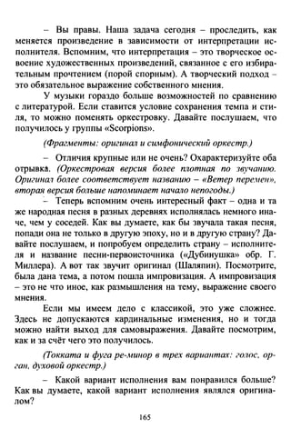 - Вы правы. Наша задача сегодня - проследить, как
меняется произведение в зависимости от интерпретации ис­
полнителя. Вспомним, что интерпретация- это творческое ос­
воение художественных произведений, связанное с его избира­
тельным прочтением (порой спорным). А творческий подход­
это обязательное выражение собственного мнения.
У музыки гораздо больше возможностей по сравнению
с литературой. Если ставится условие сохранения темпа и сти­
ля, то можно поменять оркестровку. Давайте послушаем, что
получилось у группы «Scorpions».
(Фрагменты: оригинал и симфонический оркестр.)
- Отличия крупные или не очень? Охарактеризуйте оба
отрывка. (Оркестровая версия более плотная по звучанию.
Оригина1 более соответствует названию- «Ветер пере."ею>,
вторая версия больше наполшнает начало непогоды.)
:_ Теперь вспомним очень интересный факт- одна и та
же народная песня в разных деревнях исполнялась немного ина­
че, чем у соседей. Как вы думаете, как бы звучала такая песня,
попади она не только в другую эпоху, но и в другую страну? Да­
вайте послушаем, и попробуем определить страну - исполните­
ля и название песни-первоисточника («Дубинушка» обр. Г.
Миллера). А вот так звучит оригинал (Шаляпин). Посмотрите,
была дана тема, а потом пошла импровизация. А импровизация
- это не что иное, как размышления на тему, выражение своего
мнения.
Если мы имеем дело с классикой, это уже сложнее.
Здесь не допускаются кардинальные изменения, но и тогда
можно найти выход для самовыражения. Давайте посмотрим,
как и за счёт чего это получилось.
(Токката и фуга ре-минор в трех вариантах: го.тюс, ор­
ган, духовой оркестр.)
- Какой вариант исполнения вам понравился больше?
Как вы думаете, какой вариант исполнения являлся оригина­
лом?
165
 