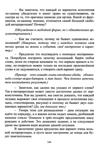 - Вы заметили, что каждый из вариантов исполнения
по-своему убедителен и имеет право на существование, не
смотря на то, что оригинал написан для органа. Какой из фраг­
ментов, по вашему мнению, отличается самой большой свобо­
дой интерпретации? Почему?
(Обсуждение в свободной форме, но с обязательным ар­
гументированием.)
- Как вы считаете, почему не бывает одинаковых ис­
полнений? (Наверное, потому что у каждого человека своя
точка зрения на жизнь и события, своё настроение и харак­
тер.)
- Предлагаю это подтвердить с помощью эксперимен­
та. Попробуем построить цепочку ассоциаций. Берём любое
слово, затем по очереди называем то, что первым пришло в го­
лову, но опираться можно только на последнее произнесённое
слово и не задумываться, а говорить свой вариант сразу.
(Пример: сено-лошадь-гонки-опоздание-обида, облако­
небо-солнце-жара-батарея, и так далее. Чем длиннее цепочка,
тем неожиданнее результат.)
- Заметили, как далеко мы уходим от первого слова?
Так и интерпретация может увести достаточно далеко от пер­
воисточника. Как вы думаете, мы смогли доказать, что каждый
человек выражает свое отношение в процессе исполнения (му­
зыки, стихотворения, рисунка) и поэтому не бывает двух оди­
наковых вариантов? (Да, мы доказали это.)
- Теперь тема для размышления -дана ситуация: вы
идёте по коридору, и к вашим ногам падает камень, разбивший
оконное стекло. Опишите в трёх-четырёх предложениях вашу
реакцию и действия. Это домашнее задание, а на следующем
уроке мы сравним ваше видение данной ситуации.
В заключение урока предлагаю вам вариант очень воль­
ной интерпретации, и пусть ваше настроение до конца дня бу­
дет замечательным.
166
 