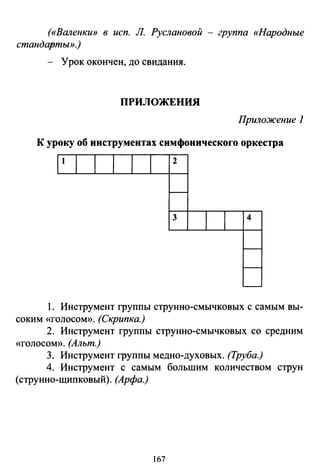 («Валенки» в исп. Л. Руслановой - группа «Народные
стандарmьl».}
- Урок окончен, до свидания.
ПРИЛОЖЕПИЯ
Приложение 1
К уроку об инструментах симфонического оркестра
2
3 4
1. Инструмент группы струнно-смычковых с самым вы­
соким «ГОЛОСОМ». (Скрипка.)
2. Инструмент группы струнно-смычковых со средним
«ГОЛОСОМ». (Альт.)
3. Инструмент группы медно-духовых. (Труба.)
4. Инструмент с самым большим количеством струн
(струнно-щипковый). (Арфа.)
167
 