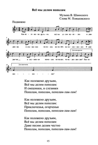 j
'~9
'~
Всё мы делим пополам
Музыка В. Шаннекого
Слова М. Пляцковского
Подвижно
г г
.].ИН-КИ.
г г
дин=ки._
n 1 г J г г 1 г·
Как по .10 - же - но дру·tь - ям. всё мы ..IC- JИ~f по - по - .1а~1 и дож-
' и 1
г
J
и сне - жи - нки
1
и 1
г
J
и сне- ЖЮI-ки
J
1
по-по- .1ам. no-no-.13~1. по-по - .1a~r- .131-.131. И дож-
1 n1и IЮIJIO}X"IIИЯ
ЛIJ flJ fJIJ J J
1
u=ll
по-по- .1ам. no-no-.131. по-nо- ..131- ..lам-.:Iам! Как по-
)~IЯ 01ШIЧ:нtИЯ
.:131
J J
.131
Как положено друзьям,
Всё мы делим пополам:
И смешинки, и слезинки
Пополам,пополам,пополам-лам-лам!
Как положено друзьям,
Всё мы делим пополам:
Приключенья, огорченья
Пополам,пополам,пополам-лам-лам!
Как положено друзьям,
Всё мы делим пополам:
Даже песню делим честно
Пополам,пополам,пополам-лам-лам!
15
11
 