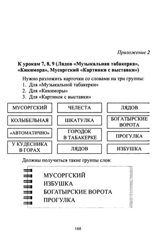 Приложение 2
К урокам 7, 8, 9 (Лядов «Музыкальная табакерка»,
«Кикимора», Мусоргский «Картинки с выставки»)
Нужно разложить карточки со словами на три группы:
1. Для «Музыкальной табакерки»
2. Для «Кикиморы»
3. Для «Картинок с выставкИ>>
МУСОРГСКИЙ
1 1
ЧЕЛЕСТА
1 1
лядов
КОЛЫБЕЛЬНАЯ
1 1
ШКАТУЛКА
1
БОГАТЫРСКИЕ
1 «АВТОМАТИЧНО» 1 ГОРОДОК
В ТАБАКЕРКЕ
1
У КУДЕСНИКА
1 1
В ГОРАХ лядов
Должны получиться такие группы слов:
МУСОРГСКИЙ
ИЗБУШКА
БОГАТЫРСКИЕ ВОРОТА
ПРОГУЛКА
~~---- -~ - - - -------
168
ВОРОТА
ПРОГУЛКА
ИЗБУШКА
 