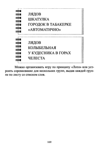 --·----------------~-------------------- ---- -
лядов
ШКАТУЛКА
ГОРОДОК В ТАБАКЕРКЕ
«АВТОМАТИЧНО»
лядов
КОЛЫБЕЛЬНАЯ
У КУДЕСНИКА В ГОРАХ
ЧЕЛЕСТА
Можно организовать игру по принципу «Лото» или уст­
роить соревнование для нескольких групп, выдав каждой груп­
пе по листу со списком слов.
169
 