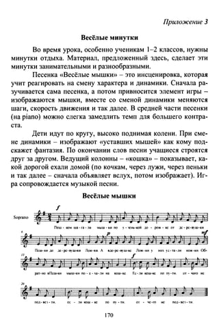 Приложение 3
Весёлые минутки
Во время урока, особенно ученикам 1-2 классов, нужны
минутки отдыха. Материал, предложенный здесь, сделает эти
минутки занимательными и разнообразными.
Песенка «Весёлые мышкю) - это инсценировка, которая
учит реагировать на смену характера и динамики. Сначала ра­
зучивается сама песенка, а потом привносится элемент игры -
изображаются мышки, вместе со сменой динамики меняются
шаги, скорость движения и так далее. В средней части песенки
(на piano) можно слегка замедлить темп для большего контра­
ста.
Дети идут по кругу, высоко поднимая колени. При сме­
не динамики- изображают «уставших мышеЙ)) как кому под­
скажет фантазия. По окончании слов песни учащиеся строятся
друг за другом. Ведущий колонны- «КОШКЮ)- показывает, ка­
кой дорогой ехали домой (по кочкам, через лужи, через пеньки
и так далее- сначала объявляет вслух, потом изображает). Иг­
ра сопровождается музыкой песни.
Весёлые мышки
20
,.J")J 11
ПОД- BC'J • ТИ. се - .1и кош - кс по пу - ти. от - чс -ro не под- вс·t- ти.
170
 