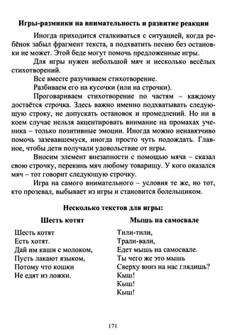 Игры-разминки на внимательность и развитие реакции
Иногда приходится сталкиваться с ситуацией, когда ре­
бёнок забыл фрагмент текста, а подхватить песню без останов­
ки не может. Этой беде могут помочь предложенные игры.
Для игры нужен небольшой мяч и несколько весёлых
стихотворений.
Все вместе разучиваем стихотворение.
Разбиваем его на кусочки (или на строчки).
Проговариваем стихотворение по частям - каждому
достаётся строчка. Здесь важно именно подхватывать следую­
щую строку, не допускать остановок и промедлений. Но ни в
коем случае нельзя акцентировать внимание на промахах уче­
ника - только позитивные эмоции. Иногда можно ненавязчиво
помочь зазевавшемуся, иногда просто чуть подождать. Глав­
ное, чтобы дети получали удовольствие от игры.
Вносим элемент внезапности с помощью мяча - сказал
свою строчку, перекинь мяч любому товарищу. У кого оказался
мяч- тот говорит следующую строчку.
Игра на самого внимательного- условия те же, но тот,
кто прозевал, выбывает из игры и становится болельщиком.
Несколько текстов для игры:
Шесть котят
Шесть котят
Есть хотят.
Дай им каши с молоком,
Пусть лакают языком,
Потому что кошки
Не едят из ложки.
171
Мышь на самосвале
Тили-тили,
Трали-вали,
Едет мышь на самосвале.
Ты чего же это мышь
Сверху вниз на нас глядишь?
Кыш!
Кыш!
Кыш!
 
