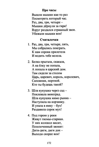 Про часы
Вышли мышки как-то раз
Посмотреть который час.
Раз, два, три, четыре -
Мышки дёрнули за гири!
Вдруг раздался страшный звон.
Убежали мышки вон!
Считалочки
1. Раз, два, три, четыре, пять,
Мы собрались поиграть.
К нам сорока прилетела
И водить тебе велела.
2. Белка прыгала, скакала,
А на ёлку не попала,
А попала в царский дом.
Там сидели за столом
Царь,царевич,король,королевич,
Сапожник, портной.
Кто ты будешь такой?
3. Шла кукушка через сад -
Поклевала виноград.
Шла кукушка мимо рынка­
Наступила на корзинку.
И упала в ямку - бух!
Раздавила сорок мух!
4. Под горою у реки
Живут гномы-старики.
у них колокол висит,
Позолоченный звонит:
Диги-диги, диги дон­
Выходи скорее вон!
172
 