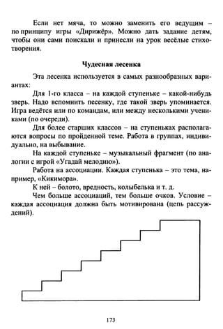 Если нет мяча, то можно заменить его ведущим -
по принцилу игры «Дирижёр». Можно дать задание детям,
чтобы они сами поискали и принесли на урок весёлые стихо­
творения.
Чудесная лесенка
Эта лесенка используется в самых разнообразных вари­
антах:
Для 1-го класса - на каждой ступеньке - какой-нибудь
зверь. Надо вспомнить песенку, где такой зверь упоминается.
Игра ведётся или по командам, или между несколькими учени­
ками (по очереди).
Для более старших классов - на ступеньках располага­
ются вопросы по пройденной теме. Работа в группах, индиви­
дуально, на выбывание.
На каждой ступеньке- музыкальный фрагмент (по ана­
логии с игрой «Угадай мелодию»).
Работа на ассоциации. Каждая ступенька - это тема, на­
пример, «Кикимора».
К ней- болото, вредность, колыбелька и т. д.
Чем больше ассоциаций, тем больше очков. Условие -
каждая ассоциация должна быть мотивирована (цепь рассуж­
дений).
173
 